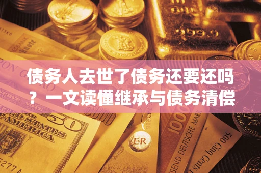 济南债务人去世了债务还要还吗？一文读懂继承与债务清偿