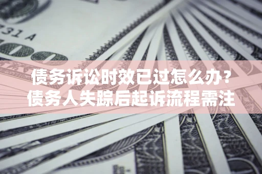 济南债务诉讼时效已过怎么办？债务人失踪后起诉流程需注意什么？